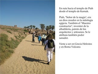 En ruta hacia el templo de Ptah
desde el templo de Karnak.
Ptah, Señor de la magia, era
un dios creador en la mitología
egipcia. También el Maestro
constructor, inventor de la
albañilería, patrón de los
arquitectos y artesanos. Se le
atribuía también poder
sanador.
Viene a ser en Grecia Hefestos
y en Roma Vulcano.
 