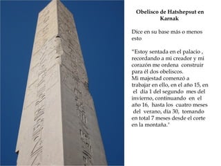 Obelisco de Hatshepsut en
Karnak
Dice en su base más o menos
esto
“Estoy sentada en el palacio ,
recordando a mi creador y mi
corazón me ordena construir
para él dos obeliscos.
Mi majestad comenzó a
trabajar en ello, en el año 15, en
el día 1 del segundo mes del
invierno, continuando en el
año 16, hasta los cuatro meses
del verano, día 30, tomando
en total 7 meses desde el corte
en la montaña.
 