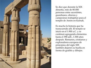 Se dice que durante la XIX
dinastía, más de 80.000
personas entre sacerdotes,
guardianes, obreros y
campesinos trabajaban para el
templo de Amón en Karnak.
Es mucha la historia que ha
transcurrido allí. El templo se
inició en el 1.900 a.C. y se
continuó agregando elementos
hasta el 390 adC, 1.500 años
después. Romanos, cristianos y
exploradores europeos de
principios del siglo XIX
también dejaron su huella en
forma de grafitis y dibujos.
 