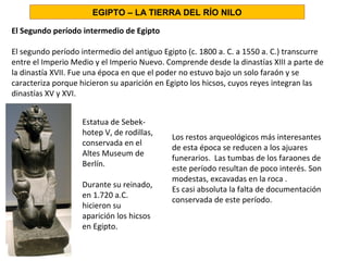 El Segundo período intermedio de Egipto
El segundo período intermedio del antiguo Egipto (c. 1800 a. C. a 1550 a. C.) transcurre
entre el Imperio Medio y el Imperio Nuevo. Comprende desde la dinastías XIII a parte de
la dinastía XVII. Fue una época en que el poder no estuvo bajo un solo faraón y se
caracteriza porque hicieron su aparición en Egipto los hicsos, cuyos reyes integran las
dinastías XV y XVI.
Estatua de Sebek-
hotep V, de rodillas,
conservada en el
Altes Museum de
Berlín.
Durante su reinado,
en 1.720 a.C.
hicieron su
aparición los hicsos
en Egipto.
EGIPTO – LA TIERRA DEL RÍO NILO
Los restos arqueológicos más interesantes
de esta época se reducen a los ajuares
funerarios. Las tumbas de los faraones de
este período resultan de poco interés. Son
modestas, excavadas en la roca .
Es casi absoluta la falta de documentación
conservada de este período.
 