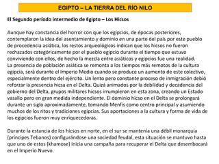 El Segundo período intermedio de Egipto – Los Hicsos
Aunque hay constancia del horror con que los egipcios, de épocas posteriores,
contemplaron la idea del asentamiento y dominio en una parte del país por este pueblo
de procedencia asiática, los restos arqueológicos indican que los hicsos no fueron
rechazados categóricamente por el pueblo egipcio durante el tiempo que estuvo
conviviendo con ellos, de hecho la mezcla entre asiáticos y egipcios fue una realidad.
La presencia de población asiática se remonta a los tiempos más remotos de la cultura
egipcia, será durante el Imperio Medio cuando se produce un aumento de este colectivo,
especialmente dentro del ejército. Un lento pero constante proceso de inmigración debió
reforzar la presencia hicsa en el Delta. Quizá animados por la debilidad y decadencia del
gobierno del Delta, grupos militares hicsos irrumpieron en esta zona, creando un Estado
vasallo pero en gran medida independiente. El dominio hicso en el Delta se prolongará
durante un siglo aproximadamente, tomando Menfis como centro principal y asumiendo
muchos de los ritos y tradiciones egipcias. Sus aportaciones a la cultura y forma de vida de
los egipcios fueron muy enriquecedoras.
Durante la estancia de los hicsos en norte, en el sur se mantenía una débil monarquía
(príncipes Tebanos) configurándose una sociedad feudal, esta situación se mantuvo hasta
que uno de estos (khamose) inicia una campaña para recuperar el Delta que desembocará
en el Imperio Nuevo.
EGIPTO – LA TIERRA DEL RÍO NILO
 