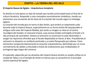 El Imperio Nuevo de Egipto – Arquitectura templaria
Se diseña en esta época un tipo de templo que tendrá continuidad hasta el final de la
cultura faraónica. Responde a unos conceptos esencialmente simbólicos, siendo sus
elementos una recreación de las fases de la creación del mundo según la mitología
egipcia.
La creación del mundo gira en torno al dios Amón, que tendrá un importante culto
durante todo el Imperio Nuevo, especialmente en su forma Amón-Re (equiparable al
antiguo culto solar del Imperio Medio), por tanto su imagen se sitúa en el centro
neurálgico del templo: el santuario (naos), cuyo acceso estaba restringido al faraón y la
alta jerarquía de sacerdotes. Anexas al santuario se construían la salas destinadas a
acoger las riquísimas ofrendas que el faraón depositaba en honor al dios. Precediendo el
santuario se disponía un vestíbulo porticado y un patio flanqueado por pilonos. Estos
elementos componían básicamente el conjunto arquitectónico, delimitado por un muro
normalmente de adobe y articulado a través de ondulaciones que simbolizaban el
primigenio lago origen del universo.
El esplendor adquirido por las dinastías del Imperio Nuevo tendrá un amplio reflejo en la
ciudad de Tebas y en el templo de Amón en Karnac que se convertirá en el principal
centro espiritual de Egipto.
EGIPTO – LA TIERRA DEL RÍO NILO
 