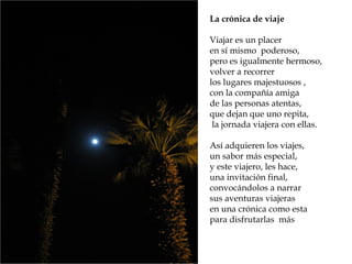 La crónica de viaje
Viajar es un placer
en sí mismo poderoso,
pero es igualmente hermoso,
volver a recorrer
los lugares majestuosos ,
con la compañía amiga
de las personas atentas,
que dejan que uno repita,
la jornada viajera con ellas.
Así adquieren los viajes,
un sabor más especial,
y este viajero, les hace,
una invitación final,
convocándolos a narrar
sus aventuras viajeras
en una crónica como esta
para disfrutarlas más
 