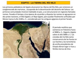 Los primeros pobladores de Egipto alcanzaron las riberas del Río Nilo, por entonces un
conglomerado de marismas , escapando de la desertización del desierto del Sahara. Las
primeras comunidades hicieron habitable el país, y se estructuraron en regiones llamadas
nomos. Pasado el tiempo y tras épocas de acuerdos y disputas los nomos se agruparon en
dos proto-naciones, el Alto Egipto y el Bajo Egipto, para quedar finalmente unificados por
Menes hacia el año 3100 a. C., considerado por los antiguos egipcios el primer faraón.
El periodo neolítico que
comienza en Palestina hacia
el 9000 a. C., llegará a Egipto
sobre el año 5000 a. C. Las
crecidas del río Nilo como
consecuencia de las lluvias en
sus fuentes y las torrenteras
de arcilla procedentes de
Etiopía dieron lugar a ricas y
fértiles tierras de limo
EGIPTO – LA TIERRA DEL RÍO NILO
 