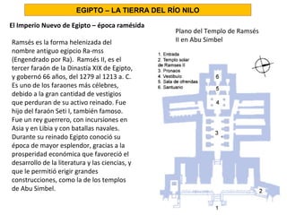El Imperio Nuevo de Egipto – época ramésida
Plano del Templo de Ramsés
II en Abu Simbel
EGIPTO – LA TIERRA DEL RÍO NILO
Ramsés es la forma helenizada del
nombre antiguo egipcio Ra-mss
(Engendrado por Ra). Ramsés II, es el
tercer faraón de la Dinastía XIX de Egipto,
y gobernó 66 años, del 1279 al 1213 a. C.
Es uno de los faraones más célebres,
debido a la gran cantidad de vestigios
que perduran de su activo reinado. Fue
hijo del faraón Seti I, también famoso.
Fue un rey guerrero, con incursiones en
Asia y en Libia y con batallas navales.
Durante su reinado Egipto conoció su
época de mayor esplendor, gracias a la
prosperidad económica que favoreció el
desarrollo de la literatura y las ciencias, y
que le permitió erigir grandes
construcciones, como la de los templos
de Abu Simbel.
 