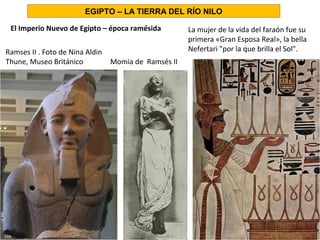 El Imperio Nuevo de Egipto – época ramésida
EGIPTO – LA TIERRA DEL RÍO NILO
La mujer de la vida del faraón fue su
primera «Gran Esposa Real», la bella
Nefertari por la que brilla el Sol.Ramses II . Foto de Nina Aldin
Thune, Museo Británico Momia de Ramsés II
 