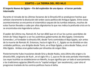 El Imperio Nuevo de Egipto – Fin del esplendor de una época - el tercer periodo
intermedio
Durante el reinado de los últimos faraones de la Dinastía XX se produjeron hechos que
señalan claramente la disolución del orden socio-político del Antiguo Egipto. Entre estos
acontecimientos se encuentra el sistemático saqueo de las tumbas tebanas, muchos de
estos fueron llevados a cabo por altos dignatarios lo que nos indica la profunda crisis en la
se encontraba esta legendaria cultura.
El poder del último rey, Ramsés XI, fue tan débil que en el sur los sumos sacerdotes de
Amón de Tebas llegaron a ser los auténticos gobernantes de Alto Egipto. Entretanto
Esmendes I, el fundador la dinastía XXI, desde Tanis controlaba el Bajo Egipto, aún antes
de la muerte de Ramsés XI. Entonces, hacia el siglo XI a. C., Egipto se vio dividido en dos
unidades políticas, una dirigida desde Tanis, en el Bajo Egipto, y otra desde Tebas, en el
Alto Egipto. Ambas eran gobernadas por dinastías de origen libio.
Posteriormente hubo invasiones desde Siria y desde Nubia, esta última dio origen a la
dinastía XXV, originaria de Kush , en el siglo VII a. C, que es fin de este período intermedio.
Los reyes kushitas se establecieron en Menfis, lo que significa por un lado el acercamiento
a las tradiciones egipcias (Menfis era la capital antigua por excelencia), y por otro el
progresivo traslado de los centros políticos hacia el delta.
EGIPTO – LA TIERRA DEL RÍO NILO
 