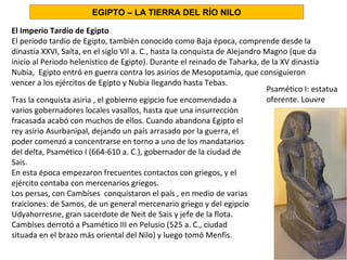 El Imperio Tardío de Egipto
El periodo tardío de Egipto, también conocido como Baja época, comprende desde la
dinastía XXVI, Saíta, en el siglo VII a. C., hasta la conquista de Alejandro Magno (que da
inicio al Periodo helenístico de Egipto). Durante el reinado de Taharka, de la XV dinastía
Nubia, Egipto entró en guerra contra los asirios de Mesopotamia, que consiguieron
vencer a los ejércitos de Egipto y Nubia llegando hasta Tebas.
Psamético I: estatua
oferente. Louvre
EGIPTO – LA TIERRA DEL RÍO NILO
Tras la conquista asiria , el gobierno egipcio fue encomendado a
varios gobernadores locales vasallos, hasta que una insurrección
fracasada acabó con muchos de ellos. Cuando abandona Egipto el
rey asirio Asurbanipal, dejando un país arrasado por la guerra, el
poder comenzó a concentrarse en torno a uno de los mandatarios
del delta, Psamético I (664-610 a. C.), gobernador de la ciudad de
Sais.
En esta época empezaron frecuentes contactos con griegos, y el
ejército contaba con mercenarios griegos.
Los persas, con Cambises conquistaron el país , en medio de varias
traiciones: de Samos, de un general mercenario griego y del egipcio
Udyahorresne, gran sacerdote de Neit de Sais y jefe de la flota.
Cambises derrotó a Psamético III en Pelusio (525 a. C., ciudad
situada en el brazo más oriental del Nilo) y luego tomó Menfis.
 