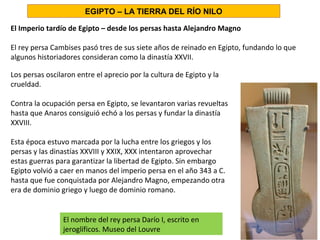 El Imperio tardío de Egipto – desde los persas hasta Alejandro Magno
El rey persa Cambises pasó tres de sus siete años de reinado en Egipto, fundando lo que
algunos historiadores consideran como la dinastía XXVII.
Los persas oscilaron entre el aprecio por la cultura de Egipto y la
crueldad.
Contra la ocupación persa en Egipto, se levantaron varias revueltas
hasta que Anaros consiguió echó a los persas y fundar la dinastía
XXVIII.
Esta época estuvo marcada por la lucha entre los griegos y los
persas y las dinastías XXVIII y XXIX, XXX intentaron aprovechar
estas guerras para garantizar la libertad de Egipto. Sin embargo
Egipto volvió a caer en manos del imperio persa en el año 343 a C.
hasta que fue conquistada por Alejandro Magno, empezando otra
era de dominio griego y luego de dominio romano.
EGIPTO – LA TIERRA DEL RÍO NILO
El nombre del rey persa Darío I, escrito en
jeroglíficos. Museo del Louvre
 