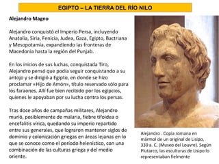 Alejandro Magno
Alejandro conquistó el Imperio Persa, incluyendo
Anatolia, Siria, Fenicia, Judea, Gaza, Egipto, Bactriana
y Mesopotamia, expandiendo las fronteras de
Macedonia hasta la región del Punjab.
En los inicios de sus luchas, conquistada Tiro,
Alejandro pensó que podía seguir conquistando a su
antojo y se dirigió a Egipto, en donde se hizo
proclamar «Hijo de Amón», título reservado sólo para
los faraones. Allí fue bien recibido por los egipcios,
quienes le apoyaban por su lucha contra los persas.
Tras doce años de campañas militares, Alejandro
murió, posiblemente de malaria, fiebre tifoidea o
encefalitis vírica, quedando su imperio repartido
entre sus generales, que lograron mantener siglos de
dominio y colonización griegas en áreas lejanas en lo
que se conoce como el período helenístico, con una
combinación de las culturas griega y del medio
oriente.
EGIPTO – LA TIERRA DEL RÍO NILO
Alejandro . Copia romana en
mármol de un original de Lisipo,
330 a. C. (Museo del Louvre). Según
Plutarco, las esculturas de Lisipo lo
representaban fielmente
 