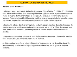 Dinastía de los Ptolomeos
Ptolomeo I Sóter , sucesor de Alejandro, fue rey de Egipto (305 a. C. - 285 a. C.) y fundador
de la dinastía Ptolemaica. Esta dinastía gobernó en Egipto durante el período Helenístico
desde la muerte de Alejandro hasta el año 30 a. C., en que se convirtió en provincia
romana. Ptolomeo I estableció la capital en Alejandría, una gran ciudad en aquella época.
Fue uno de los grandes centros comerciales e intelectuales de la antigüedad.
Esta dinastía adoptó desde el principio las costumbres egipcias. Fue durante el reinado de
uno de sus monarcas (Ptolomeo V) cuando se publicó (en el 197 a. C.) un decreto en tres
tipos de escritura sobre una piedra negra que se conoce hoy en día como Piedra de
Rosetta.
En algunos momentos de su historia, la dinastía ptolemaica dominó Cirenaica (al noreste
de la actual Libia), así como el sur de Canaán y Chipre.
Su último gobernante fue la célebre Cleopatra. Tras su muerte y la de su hijo, Cesarión
(Ptolomeo XV), la dinastía concluyó y Egipto fue anexionado por Augusto al Imperio
Romano.
EGIPTO – LA TIERRA DEL RÍO NILO
 