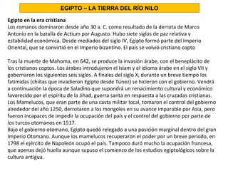 Egipto en la era cristiana
Los romanos dominaron desde año 30 a. C. como resultado de la derrota de Marco
Antonio en la batalla de Actium por Augusto. Hubo siete siglos de paz relativa y
estabilidad económica. Desde mediados del siglo IV, Egipto formó parte del Imperio
Oriental, que se convirtió en el Imperio bizantino. El país se volvió cristiano copto
Tras la muerte de Mahoma, en 642, se produce la invasión árabe, con el beneplácito de
los cristianos coptos. Los árabes introdujeron el Islam y el idioma árabe en el siglo VII y
gobernaron los siguientes seis siglos. A finales del siglo X, durante un breve tiempo los
fatimidas (chiítas que invadieron Egipto desde Túnez) se hicieron con el gobierno. Vendrá
a continuación la época de Saladino que supondrá un renacimiento cultural y económico
favorecido por el espíritu de la Jihad, guerra santa en respuesta a las cruzadas cristianas.
Los Mamelucos, que eran parte de una casta militar local, tomaron el control del gobierno
alrededor del año 1250, derrotaron a los mongoles en su avance imparable por Asia, pero
fueron incapaces de impedir la ocupación del país y el control del gobierno por parte de
los turcos otomanos en 1517.
Bajo el gobierno otomano, Egipto quedó relegado a una posición marginal dentro del gran
Imperio Otomano. Aunque los mamelucos recuperaron el poder por un breve periodo, en
1798 el ejército de Napoleón ocupó el país. Tampoco duró mucho la ocupación francesa,
que apenas dejó huella aunque supuso el comienzo de los estudios egiptológicos sobre la
cultura antigua.
EGIPTO – LA TIERRA DEL RÍO NILO
 