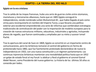 Egipto en la era cristiana
Tras la salida de las tropas francesas, hubo una serie de guerras civiles entre otomanos,
mamelucos y mercenarios albaneses, hasta que en 1805 Egipto consiguió la
independencia, siendo nombrado sultán Muhammed Alí , que había llegado al país como
virrey para reconquistarlo en nombre del Imperio Turco, y que llevaría una política
exterior pro-occidental emprendiendo una serie de reformas que combinaban estrategias
tradicionales de centralización del poder con la importación de modelos europeos para la
creación de nuevas estructuras militares, educativas, industriales y agrícolas, incluyendo
planes de regadío, que fueron continuadas y ampliadas por su nieto y sucesor Ismail
Pachá.
Tras la apertura del canal de Suez en 1869, Egipto se convirtió en un importante centro de
comunicaciones, pero los británicos tomaron el control del gobierno en forma de
protectorado hacia 1882, que fue fuertemente protestado declarándose de nuevo la
independencia en 1922, con una nueva constitución y un régimen parlamentario. Las
continuas injerencias británicas mantenían una inestabilidad política hasta que en 1952
un golpe de estado forzó al rey Faruk I a abdicar y llevó al gobierno al coronel Gamal
Abdel Nasser, como Presidente del nuevo gobierno. La historia de los últimos 50 años es
conocida por todos.
EGIPTO – LA TIERRA DEL RÍO NILO
 
