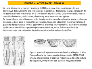 La zona situada en la margen izquierda del Nilo era muy rica en materiales, lo que
contribuyó decisivamente a la evolución de la cerámica, destacando la especialización de
las técnicas que se materializa en la fabricación de pasta vítrea (uso ornamental) y en la
creación de objetos, sofisticados, de cobre y aleaciones con oro y plata.
Se desarrollaron utensilios para moler los pigmentos como la malaquita, verde, y el negro,
que eran la base para el maquillaje de los ojos, los cuales adquieren mayor complejidad,
pasando de las sencillas formas geométricas a formas antropomorfas, estos bellos objetos
tenían un uso cotidiano y práctico pero también ritual, estas últimos son los más
interesantes ya que presentan los primeros signos de escritura jeroglífica.
Figuras y cerámica provenientes de la cultura Nagada I , Alto
Egipto al norte de Luxor, predisnástico medio. (4000-3500
a.C). La alfarería será el capitulo más destacado en la cultura
de Nagada I , comparable con culturas muy posteriores
EGIPTO – LA TIERRA DEL RÍO NILO
 