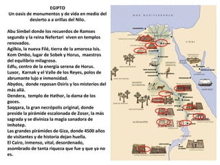 EGIPTO
Un oasis de monumentos y de vida en medio del
desierto a a orillas del Nilo.
Abu Simbel donde los recuerdos de Ramses
segundo y la reina Nefertari viven en templos
renovados.
Agilkia, la nueva Filé, tierra de la amorosa Isis.
Kom Ombo, lugar de Sobek y Horus, maestros
del equilibrio milagroso.
Edfu, centro de la energía serena de Horus.
Luxor, Karnak y el Valle de los Reyes, polos de
abrumante lujo e inmensidad.
Abydos, donde reposan Osiris y los misterios del
más allá.
Dendera, templo de Hathor, la dama de los
goces.
Saqqara, la gran necrópolis original, donde
preside la pirámide escalonada de Zoser, la más
sagrada y se diviniza la magia sanadora de
Imhotep.
Las grandes pirámides de Giza, donde 4500 años
de visitantes y de historia dejan huella.
El Cairo, inmenso, vital, desordenado,
asombrado de tanta riqueza que fue y que ya no
es.
 
