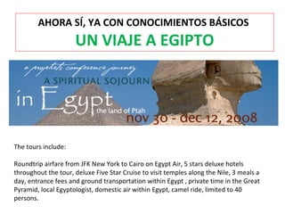 AHORA SÍ, YA CON CONOCIMIENTOS BÁSICOS
UN VIAJE A EGIPTO
The tours include:
Roundtrip airfare from JFK New York to Cairo on Egypt Air, 5 stars deluxe hotels
throughout the tour, deluxe Five Star Cruise to visit temples along the Nile, 3 meals a
day, entrance fees and ground transportation within Egypt , private time in the Great
Pyramid, local Egyptologist, domestic air within Egypt, camel ride, limited to 40
persons.
 