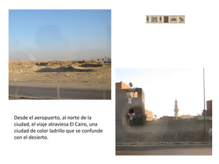Desde el aeropuerto, al norte de la
ciudad, el viaje atraviesa El Cairo, una
ciudad de color ladrillo que se confunde
con el desierto.
 