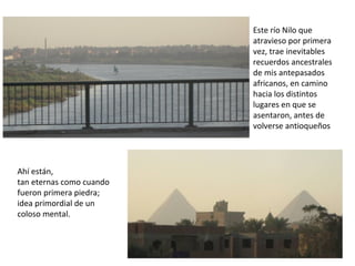 Este río Nilo que
atravieso por primera
vez, trae inevitables
recuerdos ancestrales
de mis antepasados
africanos, en camino
hacia los distintos
lugares en que se
asentaron, antes de
volverse antioqueños
Ahí están,
tan eternas como cuando
fueron primera piedra;
idea primordial de un
coloso mental.
 