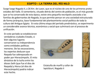 Surge luego Nagada II, a 26 Km. de Luxor, que es el núcleo de uno de los primeros proto-
estados del Valle. El cementerio, situado detrás del centro de población, es el más grande
que se ha conservado de esta época, existe otra pequeña necrópolis asociada a las
familias de gobernantes de Nagada, lo que permite pensar en una sociedad estructurada
de forma jerárquica, base fundamental del planteamiento social-político de toda la
cultura del Antiguo Egipto. En esta última etapa del período predinástico, se experimenta
un considerable avance técnico, económico y social que culminará con el proceso de
unificación.
En este periodo se establecieron
verdaderas ciudades Estado, si
bien algunos lugares
conservaron su independencia
como entidades políticas
menores. De las excavaciones,
los expertos deducen que
Naqada fue sobrepasada en
poder por Hieracómpolis. El mito
dinástico de la lucha entre los
dioses Seth (que fue el dios de
Naqada) y Horus (el dios de
Hieracómpolis) podría indicar
este hecho.
EGIPTO – LA TIERRA DEL RÍO NILO
Estatuilla de marfil y collar de
lapizlázuri, Nagada II
 