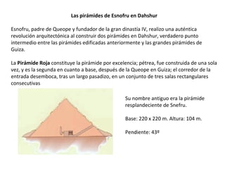 Las pirámides de Esnofru en Dahshur
Esnofru, padre de Queope y fundador de la gran dinastía IV, realizo una auténtica
revolución arquitectónica al construir dos pirámides en Dahshur, verdadero punto
intermedio entre las pirámides edificadas anteriormente y las grandes pirámides de
Guiza.
La Pirámide Roja constituye la pirámide por excelencia; pétrea, fue construida de una sola
vez, y es la segunda en cuanto a base, después de la Queope en Guiza; el corredor de la
entrada desemboca, tras un largo pasadizo, en un conjunto de tres salas rectangulares
consecutivas
Su nombre antiguo era la pirámide
resplandeciente de Snefru.
Base: 220 x 220 m. Altura: 104 m.
Pendiente: 43º
 