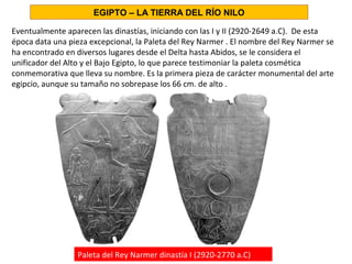Eventualmente aparecen las dinastías, iniciando con las I y II (2920-2649 a.C). De esta
época data una pieza excepcional, la Paleta del Rey Narmer . El nombre del Rey Narmer se
ha encontrado en diversos lugares desde el Delta hasta Abidos, se le considera el
unificador del Alto y el Bajo Egipto, lo que parece testimoniar la paleta cosmética
conmemorativa que lleva su nombre. Es la primera pieza de carácter monumental del arte
egipcio, aunque su tamaño no sobrepase los 66 cm. de alto .
EGIPTO – LA TIERRA DEL RÍO NILO
Paleta del Rey Narmer dinastía I (2920-2770 a.C)
 