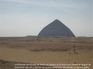 La Pirámide Romboidal de Snefru en Dashur es la única que cambia de ángulo de
inclinación (de 54º a 43º) en sus cuatro vertientes, ofreciendo un perfil insólito .
 