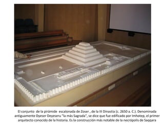El conjunto de la pirámide escalonada de Zoser , de la III Dinastía (c. 2650 a. C.). Denominada
antiguamente Dyeser Deyeseru la más Sagrada, se dice que fue edificado por Imhotep, el primer
arquitecto conocido de la historia. Es la construcción más notable de la necrópolis de Saqqara
 