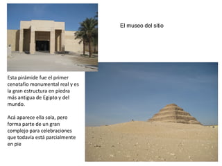 El museo del sitio
Esta pirámide fue el primer
cenotafio monumental real y es
la gran estructura en piedra
más antigua de Egipto y del
mundo.
Acá aparece ella sola, pero
forma parte de un gran
complejo para celebraciones
que todavía está parcialmente
en pie
 