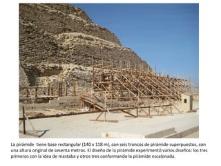 La pirámide tiene base rectangular (140 x 118 m), con seis troncos de pirámide superpuestos, con
una altura original de sesenta metros. El diseño de la pirámide experimentó varios diseños: los tres
primeros con la idea de mastaba y otros tres conformando la pirámide escalonada.
 