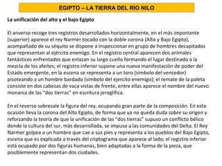 La unificación del alto y el bajo Egipto
El anverso recoge tres registros desarrollados horizontalmente, en el más importante
(superior) aparece el rey Narmer tocado con la doble corona (Alto y Bajo Egipto),
acompañado de su séquito se dispone a inspeccionar en grupo de hombres decapitados
que representan al ejército enemigo. En el registro central aparecen dos animales
fantásticos enfrentados que enlazan su largo cuello formando el lugar destinado a la
mezcla de los afeites; el registro inferior supone una nueva manifestación de poder del
Estado emergente, en la escena se representa a un toro (símbolo del vencedor)
pisoteando a un hombre bardado (símbolo del ejercito enemigo); el remate de la paleta
consiste en dos cabezas de vaca vistas de frente, entre ellas aparece el nombre del nuevo
monarca de las “dos tierras” en escritura jeroglífica.
En el reverso sobresale la figura del rey, ocupando gran parte de la composición. En esta
ocasión lleva la corona del Alto Egipto, de forma que ya no queda duda sobre su origen y
reforzando la teoría de que la unificación de las “dos tierras” supuso un conflicto bélico
donde la cultura del sur, más desarrollada, se impuso a las comunidades del Delta. El Rey
Narmer golpea a un hombre que cae a sus pies y representa a los pueblos del Bajo Egipto,
escena que es explicada a través del criptograma que aparece al lado; el registro inferior
está ocupado por dos figuras humanas, bien adaptadas a la forma de la pieza, que
posiblemente representan dos ciudades.
EGIPTO – LA TIERRA DEL RÍO NILO
 