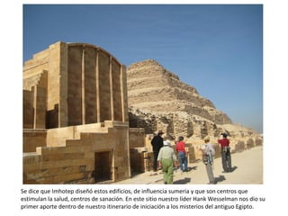 Se dice que Imhotep diseñó estos edificios, de influencia sumeria y que son centros que
estimulan la salud, centros de sanación. En este sitio nuestro líder Hank Wesselman nos dio su
primer aporte dentro de nuestro itinerario de iniciación a los misterios del antiguo Egipto.
 
