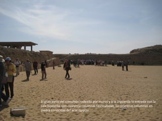 El gran patio del complejo rodeado por muros y a la izquierda la entrada con la
sala hipóstila, con cuarenta columnas fasciculadas, las primeras columnas en
piedra conocidas del arte egipcio.
 