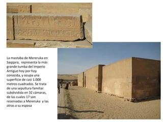 La mastaba de Mereruka en
Saqqara, representa la más
grande tumba del Imperio
Antiguo hoy por hoy
conocida, y ocupa una
superficie de casi 1.000
metros cuadrados. Se trata
de una sepultura familiar
subdividida en 32 cámaras,
de las cuales 17 son
reservadas a Mereruka y las
otras a su esposa
 