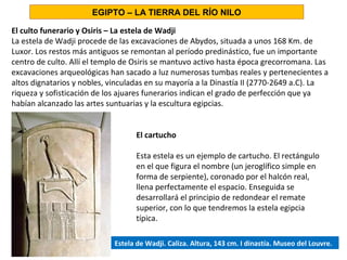 El culto funerario y Osiris – La estela de Wadji
La estela de Wadji procede de las excavaciones de Abydos, situada a unos 168 Km. de
Luxor. Los restos más antiguos se remontan al período predinástico, fue un importante
centro de culto. Allí el templo de Osiris se mantuvo activo hasta época grecorromana. Las
excavaciones arqueológicas han sacado a luz numerosas tumbas reales y pertenecientes a
altos dignatarios y nobles, vinculadas en su mayoría a la Dinastía II (2770-2649 a.C). La
riqueza y sofisticación de los ajuares funerarios indican el grado de perfección que ya
habían alcanzado las artes suntuarias y la escultura egipcias.
EGIPTO – LA TIERRA DEL RÍO NILO
El cartucho
Esta estela es un ejemplo de cartucho. El rectángulo
en el que figura el nombre (un jeroglífico simple en
forma de serpiente), coronado por el halcón real,
llena perfectamente el espacio. Enseguida se
desarrollará el principio de redondear el remate
superior, con lo que tendremos la estela egipcia
típica.
Estela de Wadji. Caliza. Altura, 143 cm. I dinastía. Museo del Louvre.
 