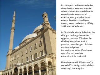 La mezquita de Mohamed Alí o
de Alabastro, completamente
cubierta de este material tanto
en su interior como en el
exterior, con grabados sobre
estuco. Diseñada con líneas
turcas, construida entre 1830 y
1848 en La Ciudadela
La Ciudadela, desde Saladino, fue
el hogar de los gobernantes
egipcios durante 700 años. En
ella hay mezquitas, varios
palacios que albergan distintos
museos y algunas
impresionantes fortificaciones
que ofrecen una vista
excepcional de la ciudad.
El rey Mohamed Alí destruyó y
remodeló la antigua ciudadela y
construyó la mezquita.
 