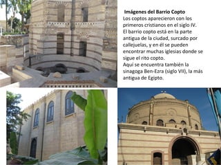 Imágenes del Barrio Copto
Los coptos aparecieron con los
primeros cristianos en el siglo IV.
El barrio copto está en la parte
antigua de la ciudad, surcado por
callejuelas, y en él se pueden
encontrar muchas iglesias donde se
sigue el rito copto.
Aquí se encuentra también la
sinagoga Ben-Ezra (siglo VII), la más
antigua de Egipto.
 