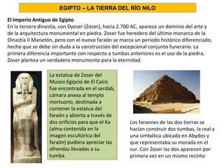 El Imperio Antiguo de Egipto
En la tercera dinastía, con Dyeser (Zoser), hacia 2.700 AC, aparece un dominio del arte y
de la arquitectura monumental en piedra. Zoser fue heredero del último monarca de la
Dinastía II Manetón, pero con el nuevo faraón se marca un período histórico diferenciado,
hecho que se debe sin duda a la construcción del excepcional conjunto funerario. La
primera diferencia importante con respecto a tumbas anteriores es el uso de la piedra,
Zoser plantea un verdadero monumento para la eternidad.
Los faraones de las dos tierras se
hacían construir dos tumbas, la real y
una simbólica ubicada en Abydos y
que representaba su morada en el
sur. Con Zoser las dos aparecen por
primera vez en un mismo recinto
EGIPTO – LA TIERRA DEL RÍO NILO
La estatua de Zoser del
Museo Egipcio de El Cairo
fue encontrada en el serdab,
cámara anexa al templo
mortuorio, destinada a
contener la estatua del
faraón y abierta a través de
dos orificios para que el Ka
(alma contenida en la
imagen escultórica del
faraón) pudiera apreciar las
ofrendas llevadas a su
tumba.
 