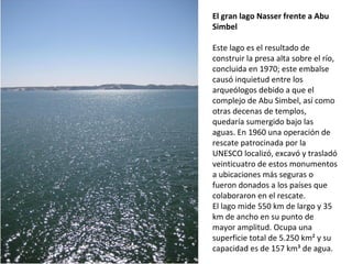El gran lago Nasser frente a Abu
Simbel
Este lago es el resultado de
construir la presa alta sobre el río,
concluida en 1970; este embalse
causó inquietud entre los
arqueólogos debido a que el
complejo de Abu Simbel, así como
otras decenas de templos,
quedaría sumergido bajo las
aguas. En 1960 una operación de
rescate patrocinada por la
UNESCO localizó, excavó y trasladó
veinticuatro de estos monumentos
a ubicaciones más seguras o
fueron donados a los países que
colaboraron en el rescate.
El lago mide 550 km de largo y 35
km de ancho en su punto de
mayor amplitud. Ocupa una
superficie total de 5.250 km² y su
capacidad es de 157 km³ de agua.
 