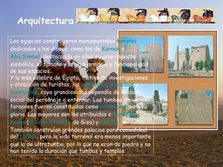 Arquitectura Los egipcios construyeron monumentales  templos  dedicados a los dioses, como los de  Karnak  o  Abu Simbel , destacando en ellos su gran impacto simbólico, el tamaño y la gran armonía y funcionalidad de sus espacios. Y lo más célebre de Egipto, motivo de investigaciones y atracción de turistas, las  pirámides ,  mastabas  y  cenotafios , cuya grandiosidad dependía de la clase social del personaje a enterrar. Las tumbas de varios faraones fueron construidas como  pirámides , para su gloria. Las mayores son las atribuidas a  Seneferu ,  Keops  ( la Gran Pirámide  de Giza) y  Kefrén . También construían grandes palacios para comodidad del  faraón , pero la vida terrenal era menos importante que la de ultratumba, por lo que no eran de piedra y no han tenido la duración que tumbas y templos . 