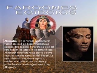 FAROONES EGIPCIOS Akhenatón :  En el reinado de Akhenatón, fueron abolidos los dioses tradicionales egipcios; solo se siguió venerando al dios-sol. Para romper los lazos con los demás dioses, Akhenatón fundó una nueva capital y cerró todos los templos menos los del dios-sol. La reina Nefertiti ayudó a su esposo a establecer el culto al dios-sol Atón, y probablemente reinó conjuntamente con Akhenatón . 