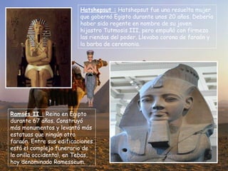 Hatshepsut :  Hatshepsut fue una resuelta mujer que gobernó Egipto durante unos 20 años. Debería haber sido regente en nombre de su joven hijastro Tutmosis III, pero empuñó con firmeza las riendas del poder. Llevaba corona de faraón y la barba de ceremonia. Ramsés II :  Reino en Egipto durante 67 años. Construyó más monumentos y levantó más estatuas que ningún otro faraón. Entre sus edificaciones está el complejo funerario de la orilla occidental, en Tebas, hoy denominado Ramesseum. 