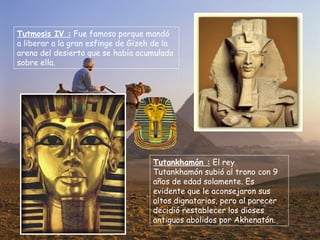 Tutmosis IV :  Fue famoso porque mandó a liberar a la gran esfinge de Gizeh de la arena del desierto que se había acumulado sobre ella. Tutankhamón :  El rey Tutankhamón subió al trono con 9 años de edad solamente. Es evidente que le aconsejaron sus altos dignatarios, pero al parecer decidió restablecer los dioses antiguos abolidos por Akhenatón. 