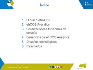 ehCOS.com
Índice
1. O que é ehCOS?
2. ehCOS Analytics
3. Características funcionais da
solução
4. Benefícios de ehCOS Analytics
5. Desafios tecnológicos
6. Resultados
Welcome to ehCOS Land / ehCOS.com
 
