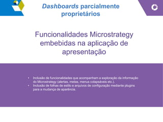 Dashboards parcialmente
proprietários
Funcionalidades Microstrategy
embebidas na aplicação de
apresentação
• Inclusão de funcionalidades que acompanham a exploração da informação
do Microstrategy (alertas, metas, menus colapsáveis etc.).
• Inclusão de folhas de estilo e arquivos de configuração mediante plugins
para a mudança de aparência.
 