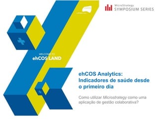 ehCOS Analytics:
Indicadores de saúde desde
o primeiro dia
Como utilizar Microstrategy como uma
aplicação de gestão colaborativa?
 