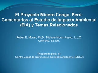 El Proyecto Minero Conga, Perú:
Comentarios al Estudio de Impacto Ambiental
        (EIA) y Temas Relacionados

      Robert E. Moran, Ph.D., Michael-Moran Assoc., L.L.C.
                       Colorado, EE.UU.



                       Preparado para el
      Centro Legal de Defensores del Medio Ambiente (EDLC)
 