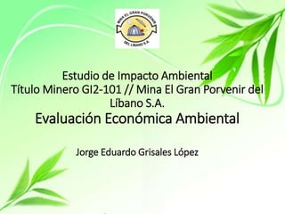 Estudio de Impacto Ambiental
Título Minero GI2-101 // Mina El Gran Porvenir del
Líbano S.A.
Evaluación Económica Ambiental
Jorge Eduardo Grisales López
 