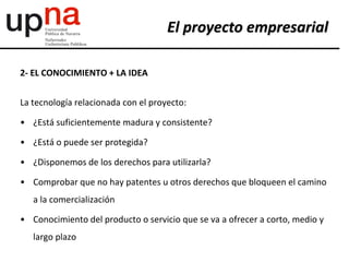 2- EL CONOCIMIENTO + LA IDEA
La tecnología relacionada con el proyecto:
• ¿Está suficientemente madura y consistente?
• ¿Está o puede ser protegida?
• ¿Disponemos de los derechos para utilizarla?
• Comprobar que no hay patentes u otros derechos que bloqueen el camino
a la comercialización
• Conocimiento del producto o servicio que se va a ofrecer a corto, medio y
largo plazo
El proyecto empresarial
 