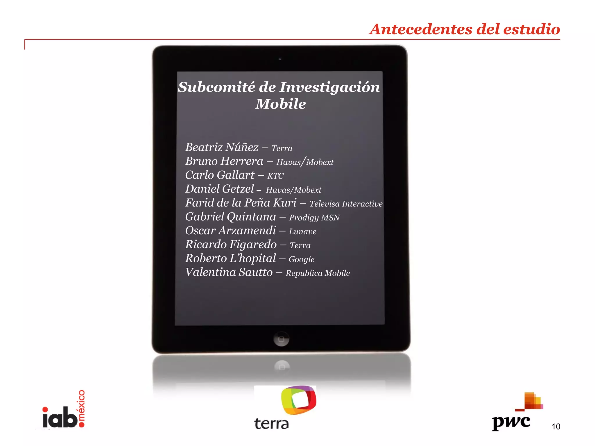 Antecedentes  del  estudio  
                                                             
                                                             
      Subcomité  de  Investigación                           
                          Mobile  
         
         
       Beatriz  Núñez     Terra  
       Bruno  Herrera     Havas/Mobext  
       Carlo  Gallart     KTC  
       Daniel  Getzel   Havas/Mobext  
       Farid  de  la  Peña  Kuri     Televisa  Interactive  
       Gabriel  Quintana     Prodigy  MSN  
       Oscar  Arzamendi     Lunave  
       Ricardo  Figaredo     Terra  
       Roberto                   Google  
       Valentina  Sautto     Republica  Mobile  




PwC                                                            10
 