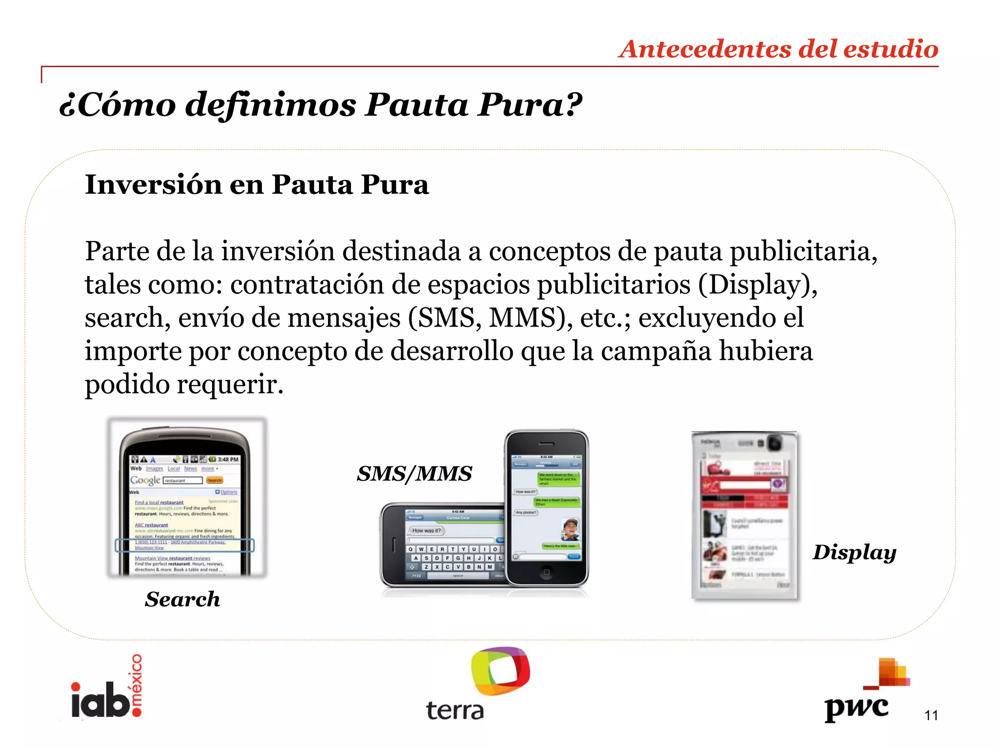Antecedentes  del  estudio  
                                                                                 
¿Cómo  definimos  Pauta  Pura?                                                   
                                                                                 
  Inversión  en  Pauta  Pura        
    
  Parte  de  la  inversión  destinada  a  conceptos  de  pauta  publicitaria,  
  tales  como:  contratación  de  espacios  publicitarios  (Display),  
  search,  envío  de  mensajes  (SMS,  MMS),  etc.;;  excluyendo  el  
  importe  por  concepto  de  desarrollo  que  la  campaña  hubiera  
  podido  requerir.  


                            SMS/MMS  


                                                                        Display  

       Search  




PwC                                                                                 11
 